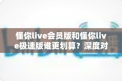 懂你live会员版和懂你live极速版谁更划算?深度对比分析,帮你选对不花冤枉钱 懂你live会员版和懂你live极速版谁更划算?深度对比分析,帮你选对不花冤枉钱