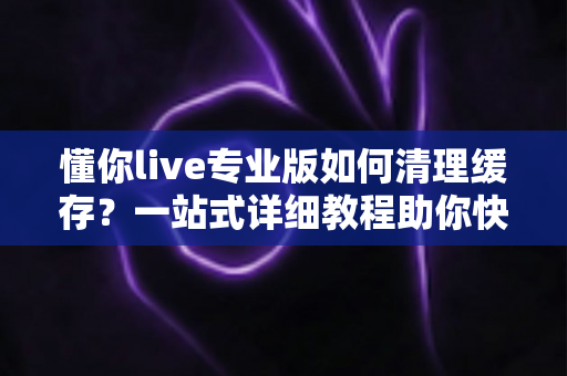 懂你live专业版如何清理缓存?一站式详细教程助你快速释放存储空间、提升直播流畅度 懂你live专业版如何清理缓存?一站式详细教程助你快速释放存储空间、提升直播流畅度