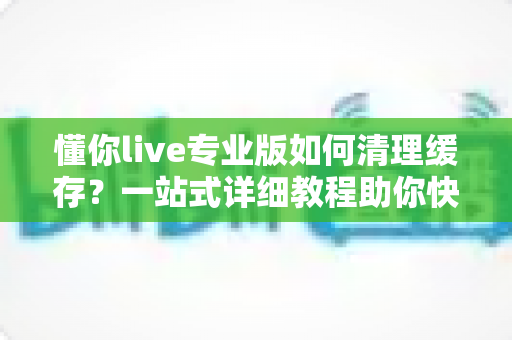 懂你live专业版如何清理缓存?一站式详细教程助你快速释放存储空间、提升直播流畅度 懂你live专业版如何清理缓存?一站式详细教程助你快速释放存储空间、提升直播流畅度