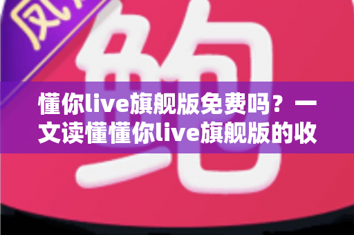 懂你live旗舰版免费吗？一文读懂懂你live旗舰版的收费模式与免费体验全攻略