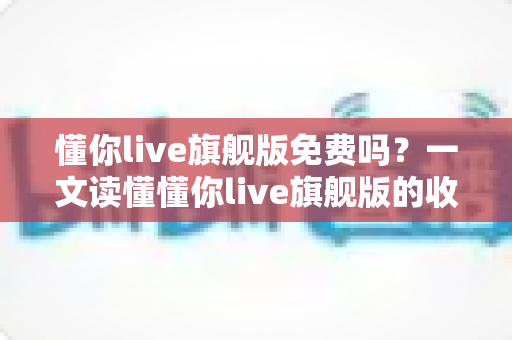懂你live旗舰版免费吗？一文读懂懂你live旗舰版的收费模式与免费体验全攻略