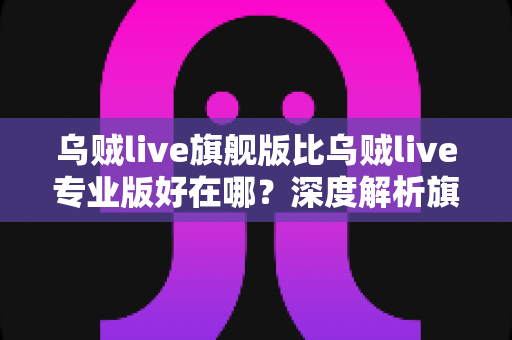 乌贼live旗舰版比乌贼live专业版好在哪？深度解析旗舰版核心优势与选购全指南