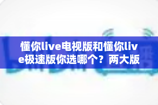 懂你live电视版和懂你live极速版你选哪个？两大版本全方位对比，看完不再纠结