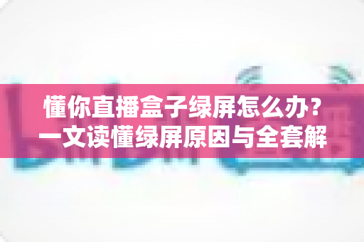 懂你直播盒子绿屏怎么办？一文读懂绿屏原因与全套解决攻略