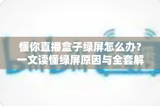 懂你直播盒子绿屏怎么办？一文读懂绿屏原因与全套解决攻略