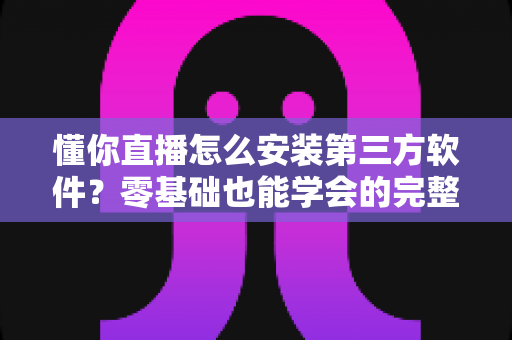 懂你直播怎么安装第三方软件?零基础也能学会的完整安装教程与实用技巧 懂你直播怎么安装第三方软件?零基础也能学会的完整安装教程与实用技巧