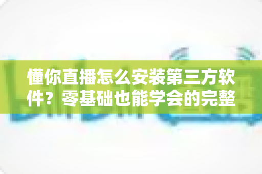 懂你直播怎么安装第三方软件?零基础也能学会的完整安装教程与实用技巧 懂你直播怎么安装第三方软件?零基础也能学会的完整安装教程与实用技巧