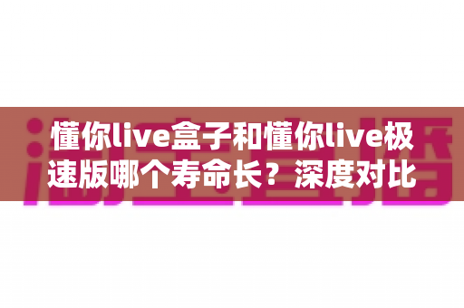 懂你live盒子和懂你live极速版哪个寿命长？深度对比分析帮你选出更耐用的版本