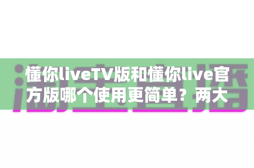 懂你liveTV版和懂你live官方版哪个使用更简单？两大版本全面对比，一文看懂哪个更适合你
