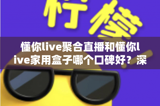 懂你live聚合直播和懂你live家用盒子哪个口碑好？深度对比评测与家庭选购避坑指南全解析