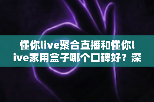 懂你live聚合直播和懂你live家用盒子哪个口碑好？深度对比评测与家庭选购避坑指南全解析