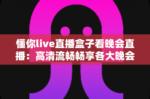 懂你live直播盒子看晚会直播：高清流畅畅享各大晚会盛宴的全新观看体验