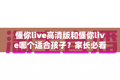 懂你live高清版和懂你live哪个适合孩子?家长必看的全面对比与选择指南 懂你live高清版和懂你live哪个适合孩子?家长必看的全面对比与选择指南
