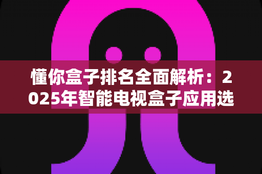 懂你盒子排名全面解析：2025年智能电视盒子应用选购与评测权威指南