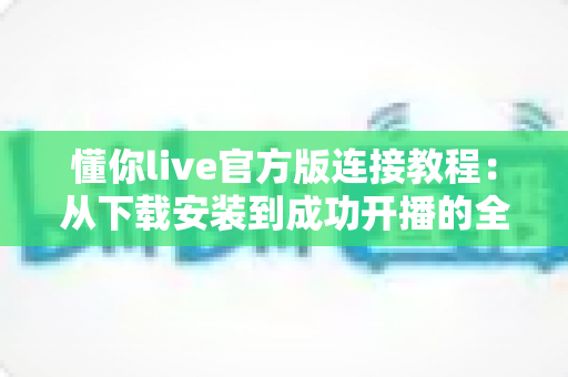 懂你live官方版连接教程：从下载安装到成功开播的全流程指南与故障排查