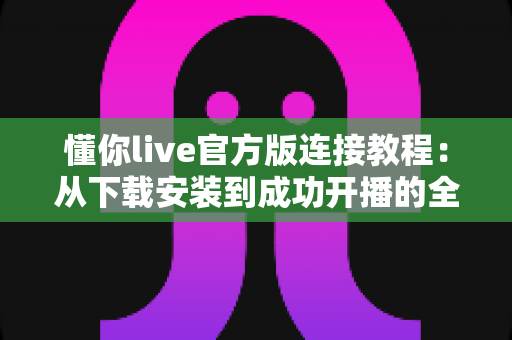 懂你live官方版连接教程：从下载安装到成功开播的全流程指南与故障排查
