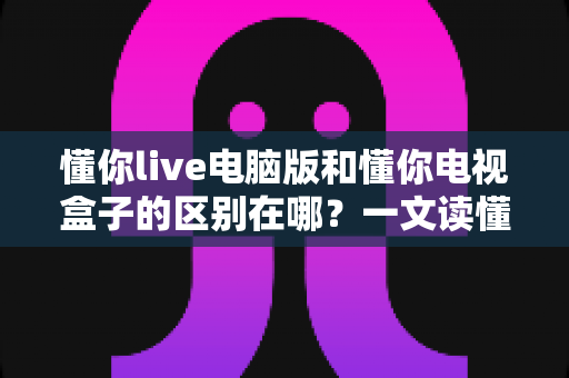 懂你live电脑版和懂你电视盒子的区别在哪?一文读懂两大版本的核心差异与选择指南 懂你live电脑版和懂你电视盒子的区别在哪?一文读懂两大版本的核心差异与选择指南