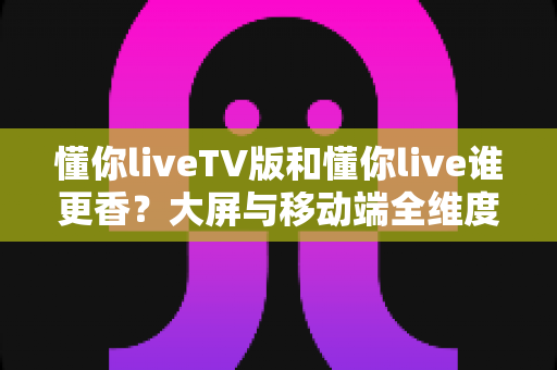 懂你liveTV版和懂你live谁更香?大屏与移动端全维度对比,看完不再纠结 懂你liveTV版和懂你live谁更香?大屏与移动端全维度对比,看完不再纠结
