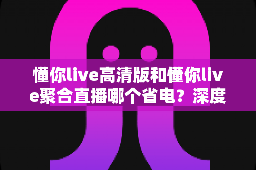 懂你live高清版和懂你live聚合直播哪个省电？深度耗电对比与实用省电指南全解析