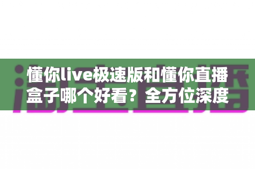 懂你live极速版和懂你直播盒子哪个好看?全方位深度对比评测,帮你选出最值得用的直播观看神器 懂你live极速版和懂你直播盒子哪个好看?全方位深度对比评测,帮你选出最值得用的直播观看神器