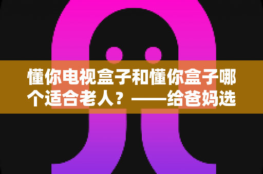 懂你电视盒子和懂你盒子哪个适合老人？——给爸妈选电视盒子的超实用选购指南