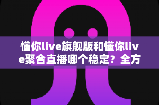 懂你live旗舰版和懂你live聚合直播哪个稳定？全方位对比分析与选购指南