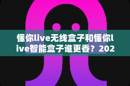 懂你live无线盒子和懂你live智能盒子谁更香？2025年最全深度对比，看完这篇选购不踩坑