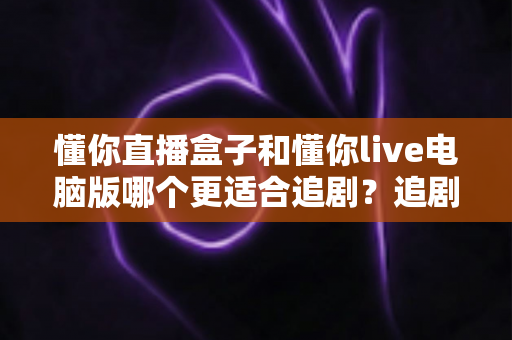 懂你直播盒子和懂你live电脑版哪个更适合追剧?追剧党必读的深度对比与选购指南 懂你直播盒子和懂你live电脑版哪个更适合追剧?追剧党必读的深度对比与选购指南