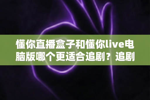 懂你直播盒子和懂你live电脑版哪个更适合追剧?追剧党必读的深度对比与选购指南 懂你直播盒子和懂你live电脑版哪个更适合追剧?追剧党必读的深度对比与选购指南