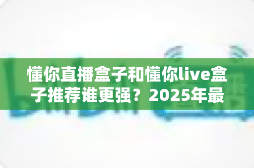 懂你直播盒子和懂你live盒子推荐谁更强?2025年最全对比评测与选购避坑指南 懂你直播盒子和懂你live盒子推荐谁更强?2025年最全对比评测与选购避坑指南
