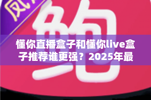 懂你直播盒子和懂你live盒子推荐谁更强？2025年最全对比评测与选购避坑指南