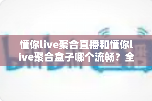 懂你live聚合直播和懂你live聚合盒子哪个流畅?全方位深度对比解析与选购指南 懂你live聚合直播和懂你live聚合盒子哪个流畅?全方位深度对比解析与选购指南