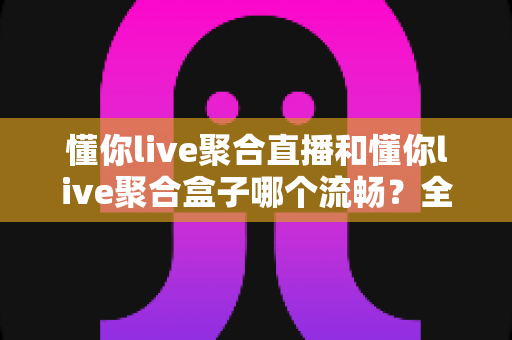 懂你live聚合直播和懂你live聚合盒子哪个流畅？全方位深度对比解析与选购指南