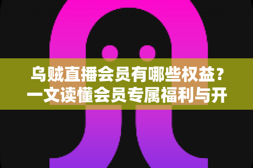 乌贼直播会员有哪些权益？一文读懂会员专属福利与开通价值