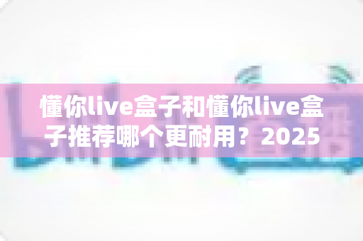 懂你live盒子和懂你live盒子推荐哪个更耐用？2025年最全选购指南与耐用性深度解析