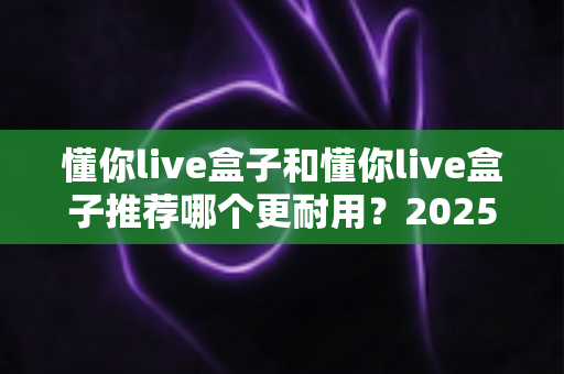 懂你live盒子和懂你live盒子推荐哪个更耐用？2025年最全选购指南与耐用性深度解析