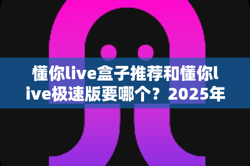 懂你live盒子推荐和懂你live极速版要哪个?2025年最新版本对比与选择全攻略 懂你live盒子推荐和懂你live极速版要哪个?2025年最新版本对比与选择全攻略