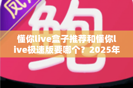懂你live盒子推荐和懂你live极速版要哪个?2025年最新版本对比与选择全攻略 懂你live盒子推荐和懂你live极速版要哪个?2025年最新版本对比与选择全攻略