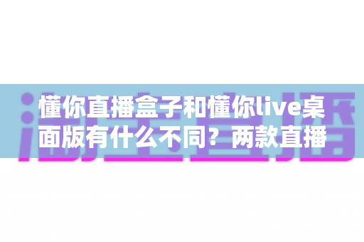 懂你直播盒子和懂你live桌面版有什么不同?两款直播工具全方位深度对比,帮你选对不选贵 懂你直播盒子和懂你live桌面版有什么不同?两款直播工具全方位深度对比,帮你选对不选贵