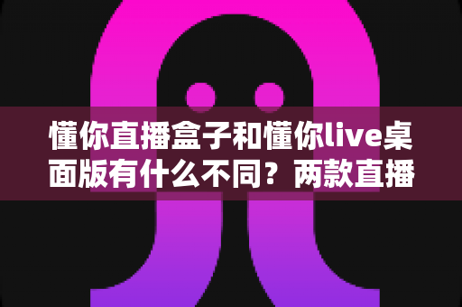 懂你直播盒子和懂你live桌面版有什么不同?两款直播工具全方位深度对比,帮你选对不选贵 懂你直播盒子和懂你live桌面版有什么不同?两款直播工具全方位深度对比,帮你选对不选贵