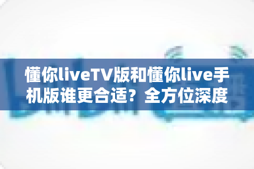 懂你liveTV版和懂你live手机版谁更合适？全方位深度对比帮你选出最适合自己的版本