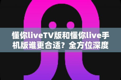懂你liveTV版和懂你live手机版谁更合适？全方位深度对比帮你选出最适合自己的版本