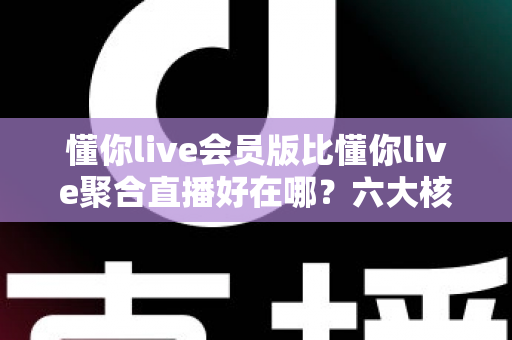 懂你live会员版比懂你live聚合直播好在哪？六大核心差异深度对比，帮你选对版本不踩坑