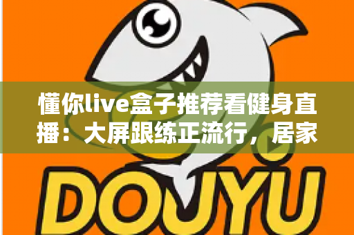 懂你live盒子推荐看健身直播:大屏跟练正流行,居家健身这样安排更高效 懂你live盒子推荐看健身直播:大屏跟练正流行,居家健身这样安排更高效