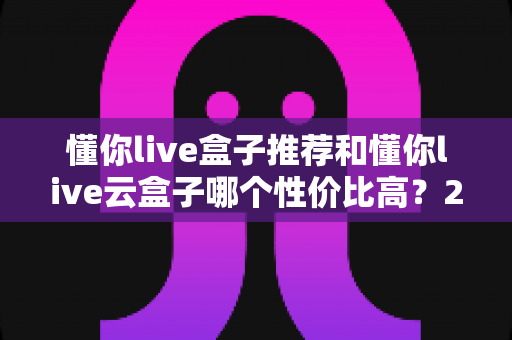 懂你live盒子推荐和懂你live云盒子哪个性价比高?2025最新深度对比选购指南 懂你live盒子推荐和懂你live云盒子哪个性价比高?2025最新深度对比选购指南