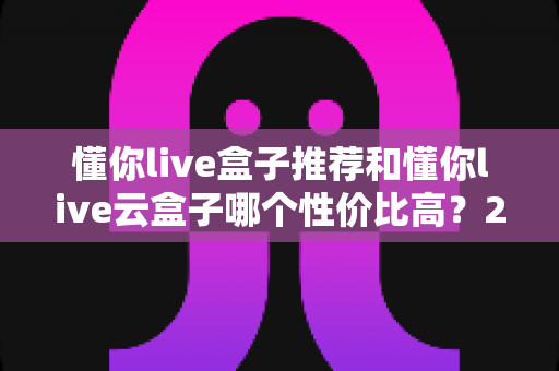 懂你live盒子推荐和懂你live云盒子哪个性价比高？2025最新深度对比选购指南