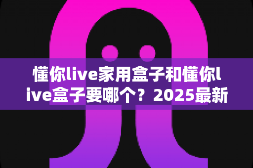 懂你live家用盒子和懂你live盒子要哪个?2025最新选购攻略帮你一次选对不踩坑 懂你live家用盒子和懂你live盒子要哪个?2025最新选购攻略帮你一次选对不踩坑