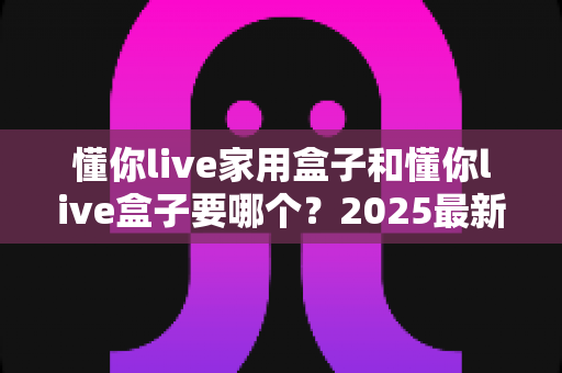 懂你live家用盒子和懂你live盒子要哪个?2025最新选购攻略帮你一次选对不踩坑 懂你live家用盒子和懂你live盒子要哪个?2025最新选购攻略帮你一次选对不踩坑