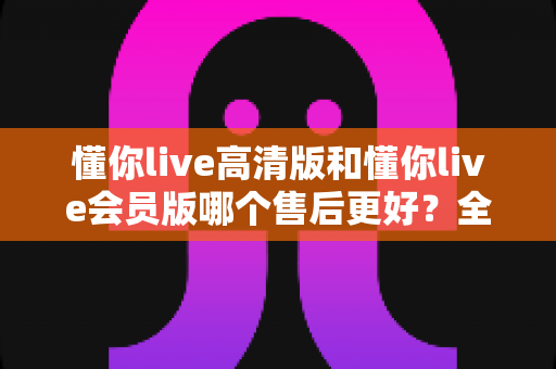 懂你live高清版和懂你live会员版哪个售后更好？全面对比解析助你安心选购