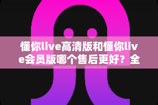 懂你live高清版和懂你live会员版哪个售后更好？全面对比解析助你安心选购